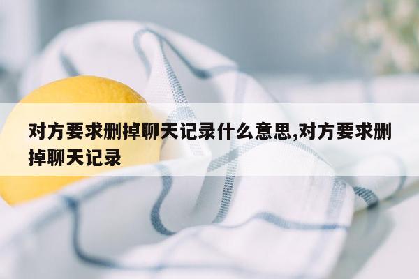 对方要求删掉聊天记录什么意思,对方要求删掉聊天记录