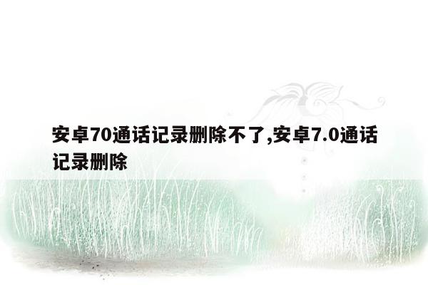 安卓70通话记录删除不了,安卓7.0通话记录删除