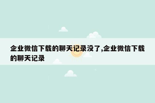 企业微信下载的聊天记录没了,企业微信下载的聊天记录