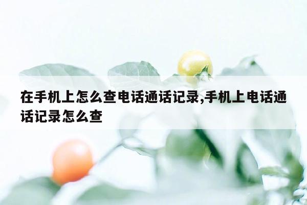 在手机上怎么查电话通话记录,手机上电话通话记录怎么查