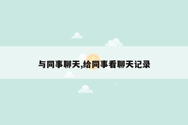 与同事聊天,给同事看聊天记录