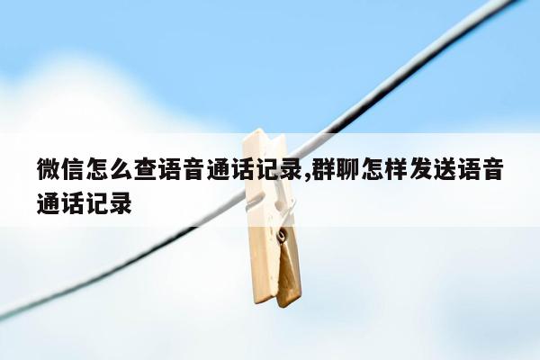 微信怎么查语音通话记录,群聊怎样发送语音通话记录