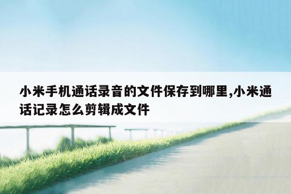 小米手机通话录音的文件保存到哪里,小米通话记录怎么剪辑成文件