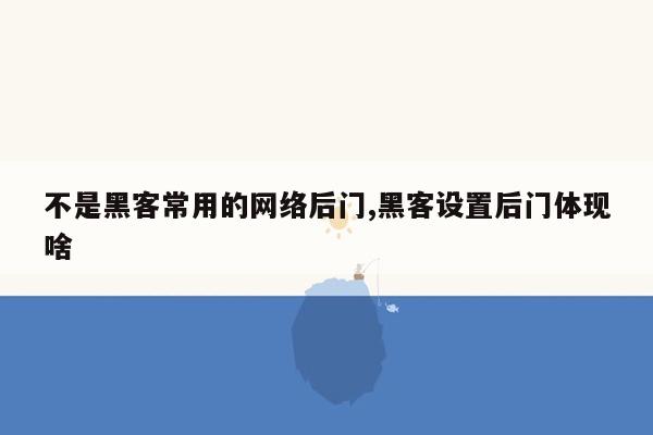 不是黑客常用的网络后门,黑客设置后门体现啥