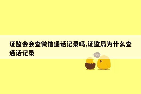 证监会会查微信通话记录吗,证监局为什么查通话记录