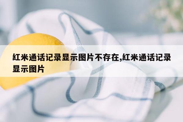 红米通话记录显示图片不存在,红米通话记录显示图片