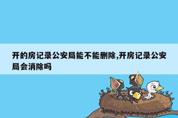 开的房记录公安局能不能删除,开房记录公安局会消除吗