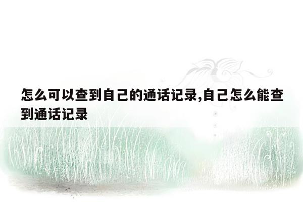 怎么可以查到自己的通话记录,自己怎么能查到通话记录