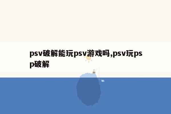 psv破解能玩psv游戏吗,psv玩psp破解