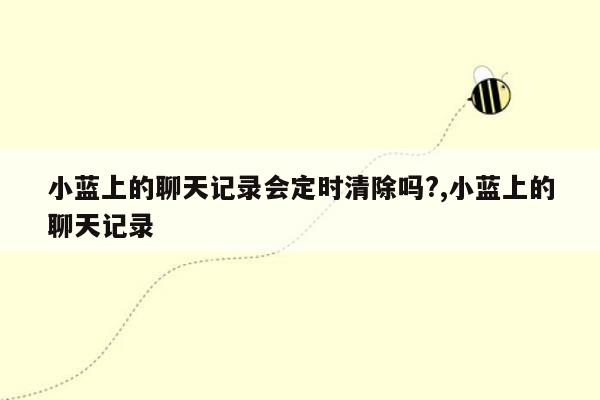 小蓝上的聊天记录会定时清除吗?,小蓝上的聊天记录