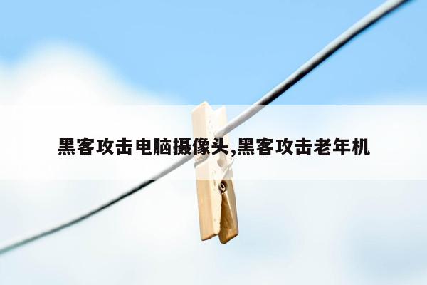 黑客攻击电脑摄像头,黑客攻击老年机