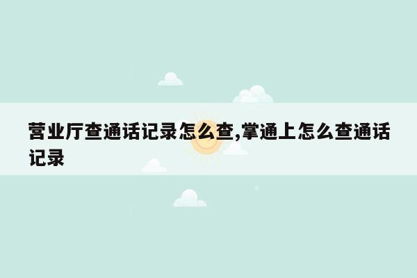 营业厅查通话记录怎么查,掌通上怎么查通话记录