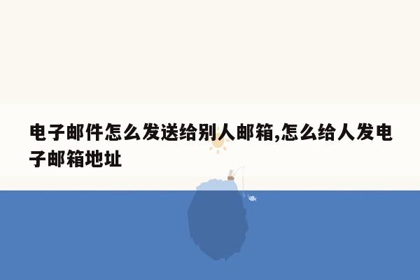 电子邮件怎么发送给别人邮箱,怎么给人发电子邮箱地址