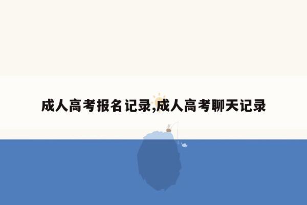 成人高考报名记录,成人高考聊天记录