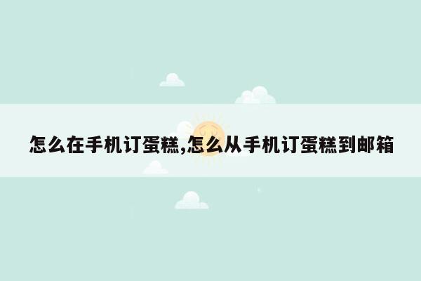 怎么在手机订蛋糕,怎么从手机订蛋糕到邮箱