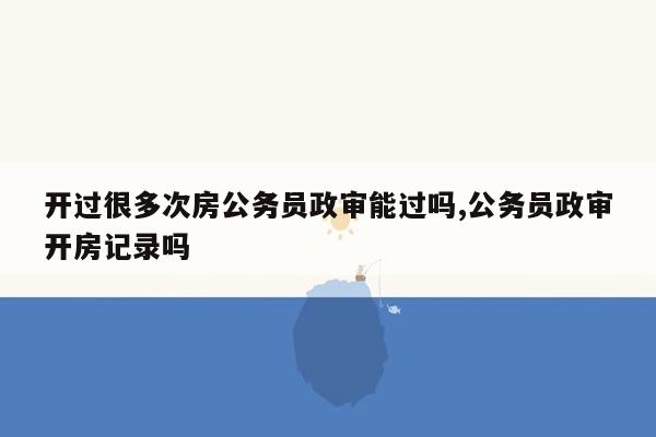 开过很多次房公务员政审能过吗,公务员政审开房记录吗