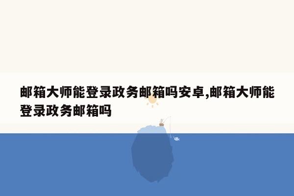 邮箱大师能登录政务邮箱吗安卓,邮箱大师能登录政务邮箱吗