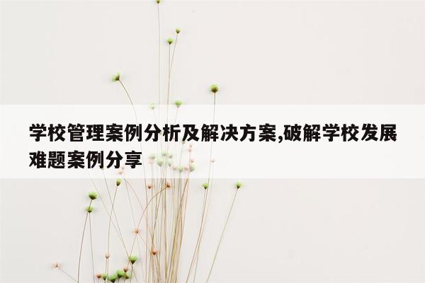 学校管理案例分析及解决方案,破解学校发展难题案例分享