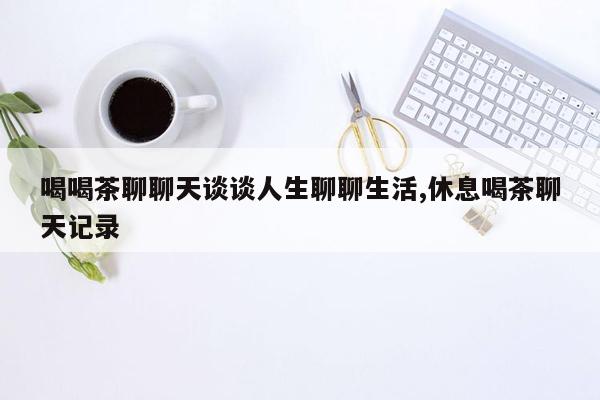 喝喝茶聊聊天谈谈人生聊聊生活,休息喝茶聊天记录