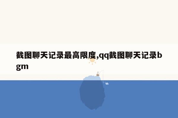 截图聊天记录最高限度,qq截图聊天记录bgm