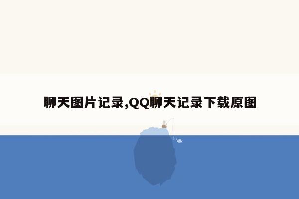 聊天图片记录,QQ聊天记录下载原图