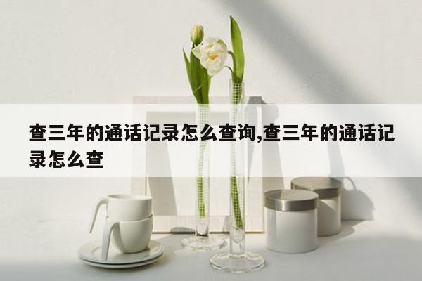 查三年的通话记录怎么查询,查三年的通话记录怎么查