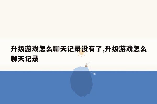 升级游戏怎么聊天记录没有了,升级游戏怎么聊天记录