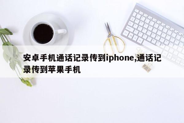 安卓手机通话记录传到iphone,通话记录传到苹果手机