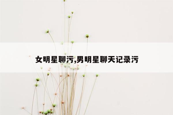 女明星聊污,男明星聊天记录污