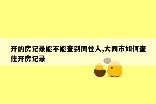 开的房记录能不能查到同住人,大同市如何查住开房记录