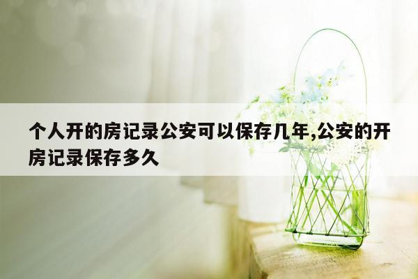 个人开的房记录公安可以保存几年,公安的开房记录保存多久