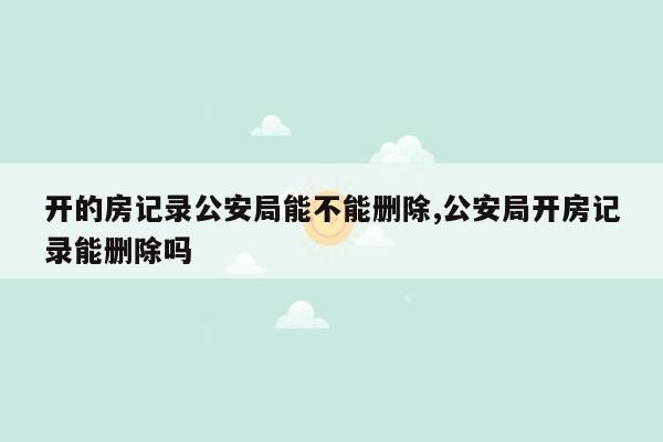 开的房记录公安局能不能删除,公安局开房记录能删除吗