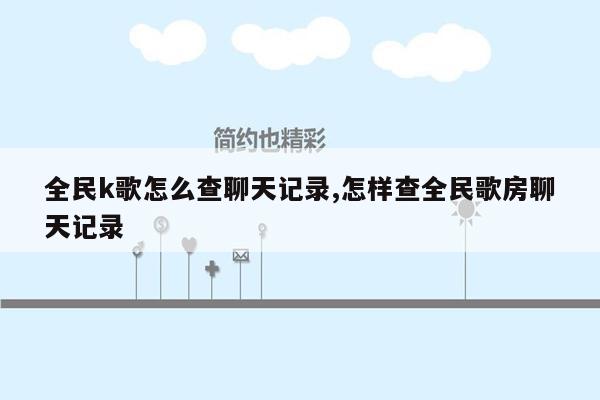 全民k歌怎么查聊天记录,怎样查全民歌房聊天记录