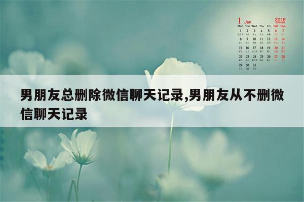 男朋友总删除微信聊天记录,男朋友从不删微信聊天记录