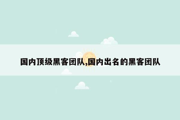 国内顶级黑客团队,国内出名的黑客团队