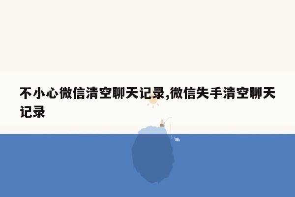 不小心微信清空聊天记录,微信失手清空聊天记录