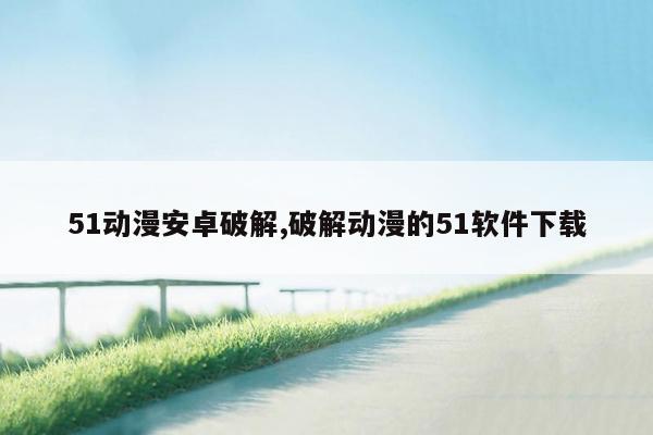 51动漫安卓破解,破解动漫的51软件下载