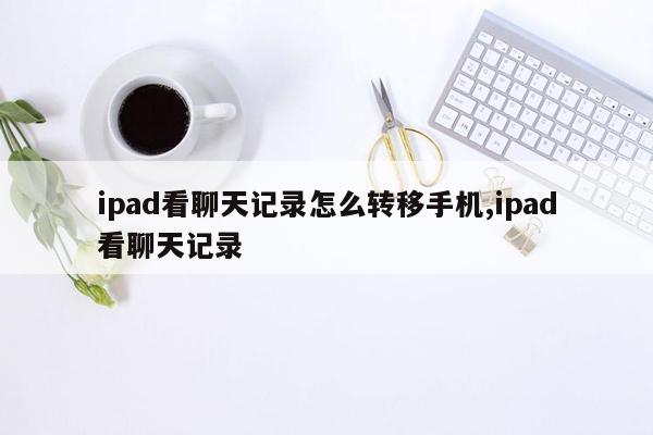 ipad看聊天记录怎么转移手机,ipad看聊天记录