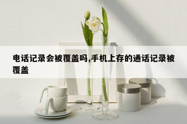 电话记录会被覆盖吗,手机上存的通话记录被覆盖