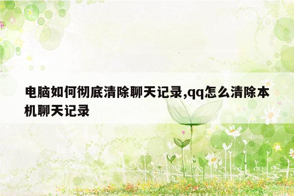 电脑如何彻底清除聊天记录,qq怎么清除本机聊天记录