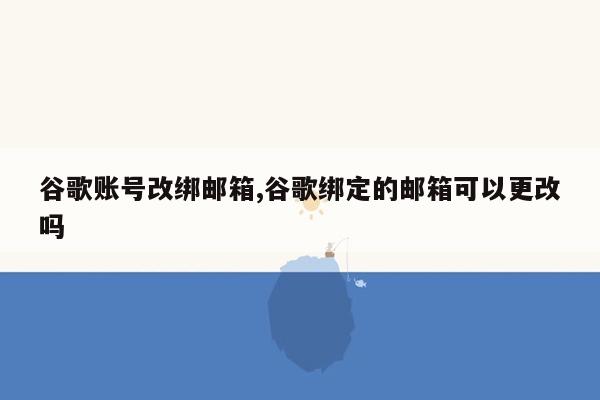 谷歌账号改绑邮箱,谷歌绑定的邮箱可以更改吗