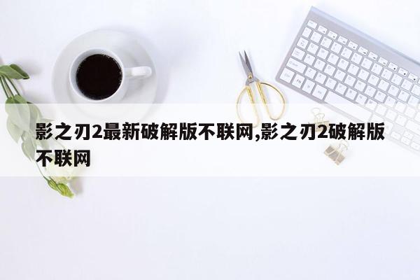 影之刃2最新破解版不联网,影之刃2破解版不联网