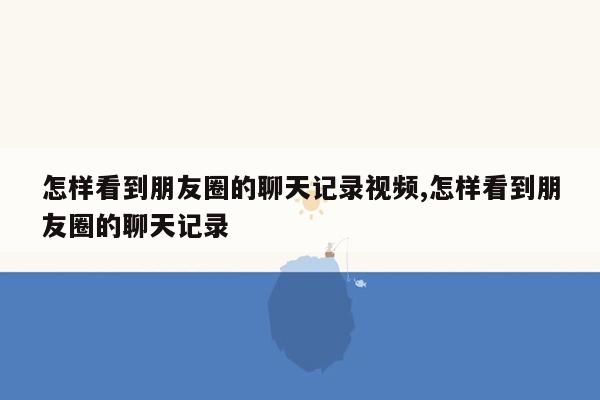 怎样看到朋友圈的聊天记录视频,怎样看到朋友圈的聊天记录