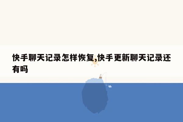 快手聊天记录怎样恢复,快手更新聊天记录还有吗