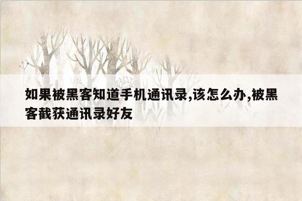 如果被黑客知道手机通讯录,该怎么办,被黑客截获通讯录好友