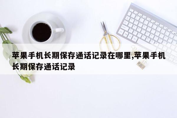 苹果手机长期保存通话记录在哪里,苹果手机长期保存通话记录