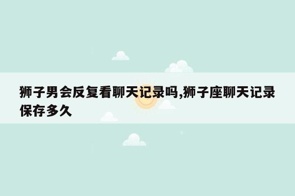 狮子男会反复看聊天记录吗,狮子座聊天记录保存多久