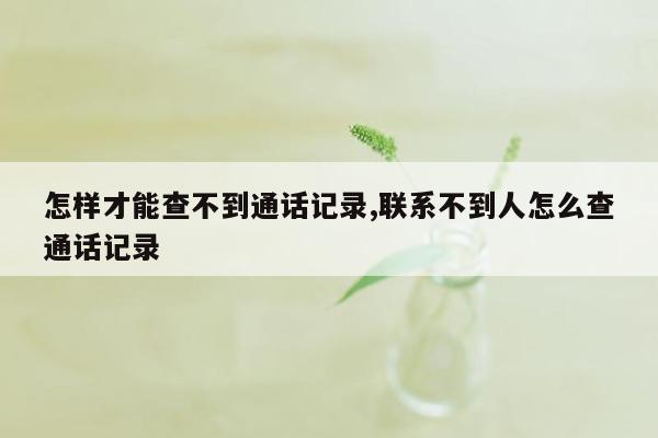 怎样才能查不到通话记录,联系不到人怎么查通话记录