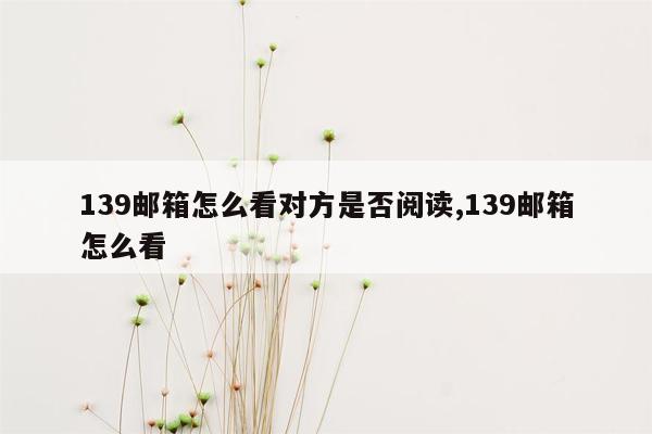 139邮箱怎么看对方是否阅读,139邮箱怎么看