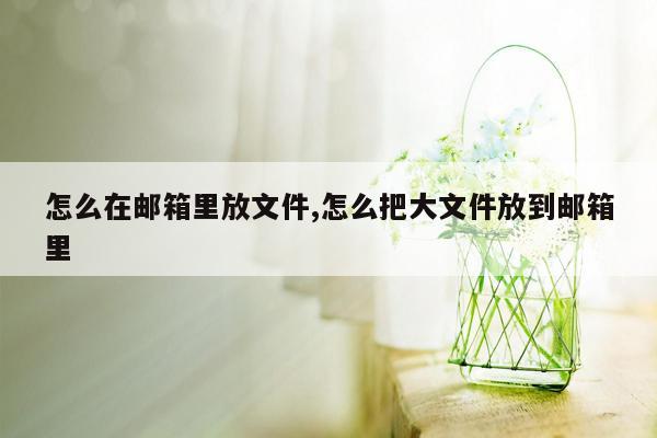 怎么在邮箱里放文件,怎么把大文件放到邮箱里